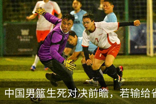 中国男篮生死对决前瞻，若输给省队 恐怕丢脸的就不只是体育界了！