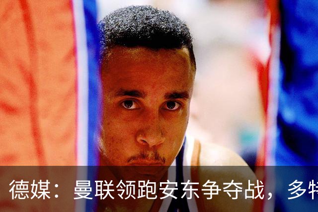 德媒：曼联领跑安东争夺战，多特要价4000万欧